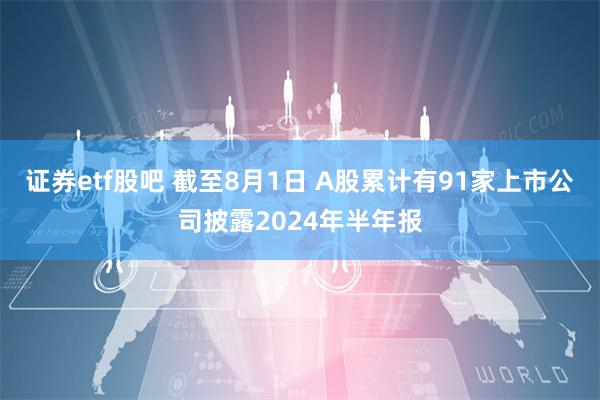 证券etf股吧 截至8月1日 A股累计有91家上市公司披露2024年半年报