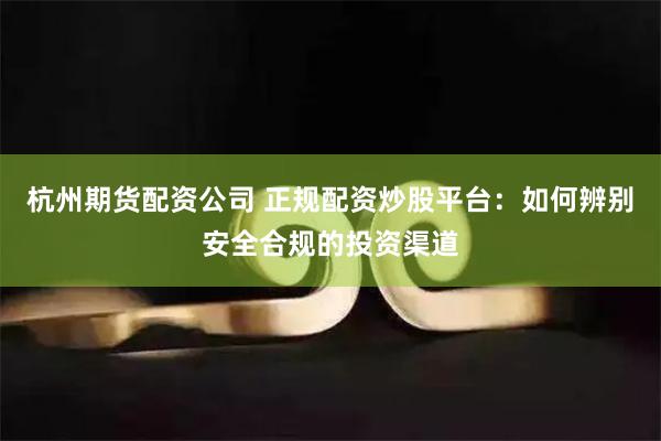 杭州期货配资公司 正规配资炒股平台：如何辨别安全合规的投资渠道