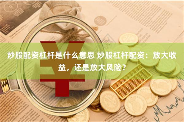 炒股配资杠杆是什么意思 炒股杠杆配资：放大收益，还是放大风险？