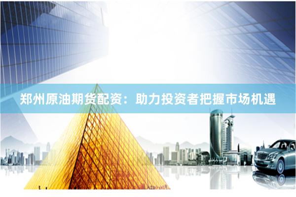 郑州原油期货配资：助力投资者把握市场机遇