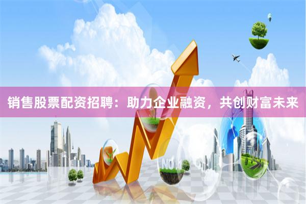 销售股票配资招聘：助力企业融资，共创财富未来