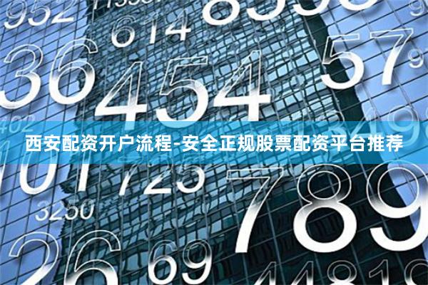 西安配资开户流程-安全正规股票配资平台推荐
