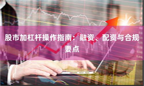 股市加杠杆操作指南：融资、配资与合规要点