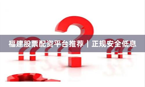 福建股票配资平台推荐｜正规安全低息