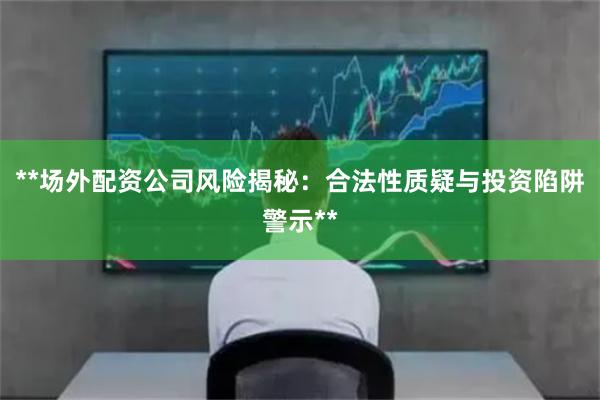 **场外配资公司风险揭秘：合法性质疑与投资陷阱警示**